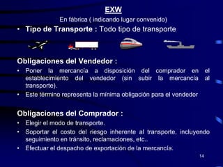EXW
              En fábrica ( indicando lugar convenido)
• Tipo de Transporte : Todo tipo de transporte



Obligaciones del Vendedor :
• Poner la mercancía a disposición del comprador en                    el
  establecimiento del vendedor (sin subir la mercancía                 al
  transporte).
• Este término representa la mínima obligación para el vendedor


Obligaciones del Comprador :
• Elegir el modo de transporte.
• Soportar el costo del riesgo inherente al transporte, incluyendo
  seguimiento en tránsito, reclamaciones, etc..
• Efectuar el despacho de exportación de la mercancía.
                                                                  14
 