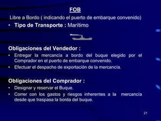 FOB
Libre a Bordo ( indicando el puerto de embarque convenido)
• Tipo de Transporte : Marítimo



Obligaciones del Vendedor :
• Entregar la mercancía a bordo del buque elegido por el
  Comprador en el puerto de embarque convenido.
• Efectuar el despacho de exportación de la mercancía.


Obligaciones del Comprador :
• Designar y reservar el Buque.
• Correr con los gastos y riesgos inherentes a la   mercancía
  desde que traspasa la borda del buque.

                                                                21
 