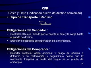 CFR
 Costo y Flete ( indicando puerto de destino convenido)
• Tipo de Transporte : Marítimo



Obligaciones del Vendedor :
• Contratar el buque, siendo por su cuenta el flete y la carga hasta
  el puerto de destino.
• Efectuar el despacho de exportación de la mercancía.


Obligaciones del Comprador :
• Soportar cualquier gasto adicional y riesgo de pérdida o
  deterioro y su reclamación y seguimiento desde que la
  mercancía traspasa la borda del buque en el puerto de
  embarque.                                              24
 