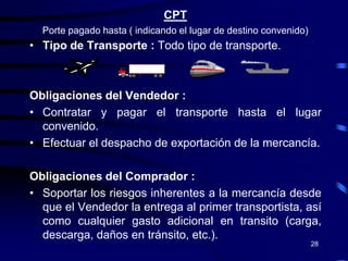 CPT
  Porte pagado hasta ( indicando el lugar de destino convenido)
• Tipo de Transporte : Todo tipo de transporte.



Obligaciones del Vendedor :
• Contratar y pagar el transporte hasta el lugar
  convenido.
• Efectuar el despacho de exportación de la mercancía.

Obligaciones del Comprador :
• Soportar los riesgos inherentes a la mercancía desde
  que el Vendedor la entrega al primer transportista, así
  como cualquier gasto adicional en transito (carga,
  descarga, daños en tránsito, etc.).
                                                                  28
 