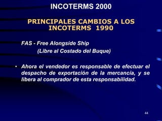 INCOTERMS 2000

    PRINCIPALES CAMBIOS A LOS
         INCOTERMS 1990

  FAS - Free Alongside Ship
        (Libre al Costado del Buque)

• Ahora el vendedor es responsable de efectuar el
  despacho de exportación de la mercancía, y se
  libera al comprador de esta responsabilidad.




                                               44
 