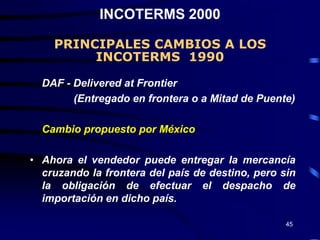 INCOTERMS 2000

    PRINCIPALES CAMBIOS A LOS
         INCOTERMS 1990

  DAF - Delivered at Frontier
        (Entregado en frontera o a Mitad de Puente)

  Cambio propuesto por México

• Ahora el vendedor puede entregar la mercancía
  cruzando la frontera del país de destino, pero sin
  la obligación de efectuar el despacho de
  importación en dicho país.

                                                  45
 