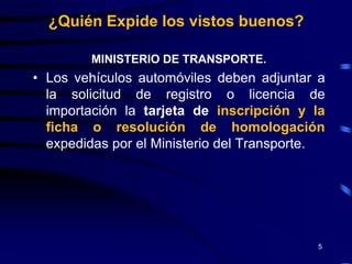 ¿Quién Expide los vistos buenos?

         MINISTERIO DE TRANSPORTE.
• Los vehículos automóviles deben adjuntar a
  la solicitud de registro o licencia de
  importación la tarjeta de inscripción y la
  ficha o resolución de homologación
  expedidas por el Ministerio del Transporte.




                                           5
 