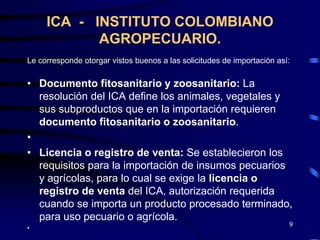 ICA - INSTITUTO COLOMBIANO
            AGROPECUARIO.
Le corresponde otorgar vistos buenos a las solicitudes de importación así:

• Documento fitosanitario y zoosanitario: La
  resolución del ICA define los animales, vegetales y
  sus subproductos que en la importación requieren
  documento fitosanitario o zoosanitario.
•
• Licencia o registro de venta: Se establecieron los
  requisitos para la importación de insumos pecuarios
  y agrícolas, para lo cual se exige la licencia o
  registro de venta del ICA, autorización requerida
  cuando se importa un producto procesado terminado,
  para uso pecuario o agrícola.
                                                                         9
•
 
