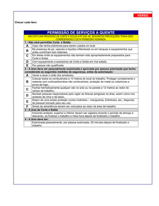 Checar cada item:
PERMISSÃO DE SERVIÇOS A QUENTE
NÂO EFETUAR PROCESSO DE CORTE E SOLDA ATÉ QUE AS SEGUINTES PRECAUÇÕES TENHA SIDO
CONSIDERADAS E ESTA PERMISSÃO ASSINADA
1 - Não será permitido Corte e Solda:
A Caso não tenha extintores para serem usados no local.
B
Na presença de pó, vapores e líquidos inflamáveis ou em tanques e equipamentos que
antes continham tais materiais.
C Em áreas onde os equipamentos não tenham sido apropriadamente preparados para
Corte e Solda
D Com equipamento e acessórios de Corte e Solda em mal estado.
E Por pessoa não qualificada.
2 - A área deve ser pessoalmente examinada e aprovada por pessoa autorizada que tenha
considerado as seguintes medidas de segurança, antes da autorização:
A Varrer e lavar o chão dos arredores,
B
Colocar todos os combustíveis a 13 metros do local do trabalho. Proteger complemente o
restante com cortinas/biombos não combustíveis, proteção de metal ou coberturas a
prova de fogo,
C
Fechar hermeticamente qualquer vão no solo ou na parede a 12 metros ao redor do
campo de trabalho,
D
Nomear pessoas responsáveis para vigiar as faíscas perigosas na área, assim como nos
andares de cima e de baixo,
E
Dispor de uma ampla proteção contra incêndios – mangueiras, Extintores, etc.; dispondo
de pessoal treinado para seu uso,
F Sinais de advertência devem ser colocados ao redor da área de trabalho
3 - A área de Corte e Solda
Incluindo andares superior e inferior devem ser vigiados durante o período de almoço e
descanso, ao finalizar o trabalho e meia hora depois de finalizado o trabalho.
4 - A área deve ser:
Examinada pessoalmente, por pessoa autorizada, 30 minutos depois de finalizado o
trabalho
VERSO
 