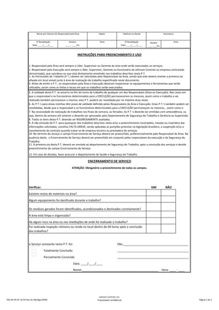 Horário
____: ___hrs
Verificar: SIM NÃO
o Serviço constante nesta P.T. foi: Obs:_________________________________________
Totalmente Concluído _____________________________________________
Parcialmente Concluído _____________________________________________
Data: ____/____/____
Nome:________________________________________________ Hora: ____ : ____
12. Em caso de dúvidas, favor procurar o departamento de Saúde e Segurança do Trabalho.
ENCERRAMENTO DE SERVIÇO
ATENÇÃO: Obrigatório o preenchimento de todos os campos.
Existem restos de materiais na área?
Algum equipamento foi danificado durante o trabalho?
Os resíduos gerados foram identificados, acondicionados e destinados corretamente?
A área está limpa e organizada?
Há algum risco na área ou nas imediações de onde foi realizado o trabalho?
Foi realizada inspeção rotineira ou ronda no local dentro de 04 horas após a conclusão
dos trabalhos?
11. A primeira via desta P.T. deverá ser enviada ao departamento de Segurança do Trabalho, após a conclusão dos serviços e devido
preenchimento do campo Encerramento de Serviço.
INSTRUÇÕES PARA PREENCHIMENTO E USO
1. Responsável pela Área será sempre o Líder, Supervisor ou Gerente da área onde serão executados os serviços.
2. Responsável pela Execução será sempre o líder, Supervisor, Gerente ou funcionário da Johnson Controls ou empresa contratada
(terceirizada), que coordena ou que está diretamente envolvido nos trabalhos descritos nesta P.T.
3. As Permissões de Trabalho (P.T.) devem ser solicitadas pelo Reposnsável da Área, sendo que este deverá manter a primeira via
afixada em local visível junto à área de realização do trabalho especificado neste documento.
4. Antes de emitir a P.T., os responsáveis pela Área e Execução deveram inspecionar os equipamentos e ferramentas que serão
utilizados, assim como as linhas e locais em que os trabalhos serão executados.
5. A validade desta P.T. se encerra no fim do turno de trabalho de qualquer um dos Responsáveis (Área ou Execução). Nos casos em
que o responsável e os funcionários determinados para a EXECUÇÃO permanecerem os mesmos, assim como o trabalho a ser
realizado também permanecer o mesmo, esta P.T. poderá ser revalidada por no máximo duas vezes.
6. As P.T.'s para áreas restritas têm prazo de validade definido pelos Responsáveis da Área e Execução. Estas P.T.'s também podem ser
revalidadas, desde que o responsável e os funcionários determinados para a EXECUÇÃO permaneçam os mesmos, , assim como o
7. Na necessidade de realização de trabalhos nos finais de semana, ou feriados. As P.T.'s deverão ser emitidas com antecedência, ou
seja, dentro da semana útil anterior e deverão ser aprovadas pelo Depertamento de Segurança do Trabalho e Gerência ou Supervisão
8. Todos os itens desta P.T. deverão ser RIGOROSAMENTE avaliados.
9. A não emissão de P.T. para quaisquer dos trabalhos descritos nesta e/ou o preenchimento incompleto, inexato ou inverídico das
informações solicitadas, constitui FALTA GRAVE, sendo aplicadas as punições previstas na legislação brasileira, a suspenção e/ou o
cancelamento do contrato quando tratar-se de empresa terceira ou prestadora de serviços.
10. No término do serviço o campo Encerramento de Serviço deverá ser preenchido, preferencialmente pelo Responsável da Área. Na
ausência deste, o Encerramento de Serviço deverá ser preenchido em conjunto pelos responsáveis da execução e da Segurança do
Trabalho.
1ª Revalidação
Data: ____/____/____
Horário
____ : ____hrs
Visto 2ª Revalidação
Data: ____/____/____
Visto
Nome por Extenso do Responsável pela Área Depto. Telefone ou Ramal Assinatura
HSS-HS-FR-07-16-PA Rev 01 (06/Ago/2009)
Johnson Controls, Inc.
Propriedade Confidêncial Página 2 de 2.
 