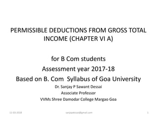 11-03-2018 sanjaydessai@gmail.com 1
PERMISSIBLE DEDUCTIONS FROM GROSS TOTAL
INCOME (CHAPTER VI A)
for B Com students
Assessment year 2017-18
Based on B. Com Syllabus of Goa University
Dr. Sanjay P Sawant Dessai
Associate Professor
VVMs Shree Damodar College Margao Goa
 