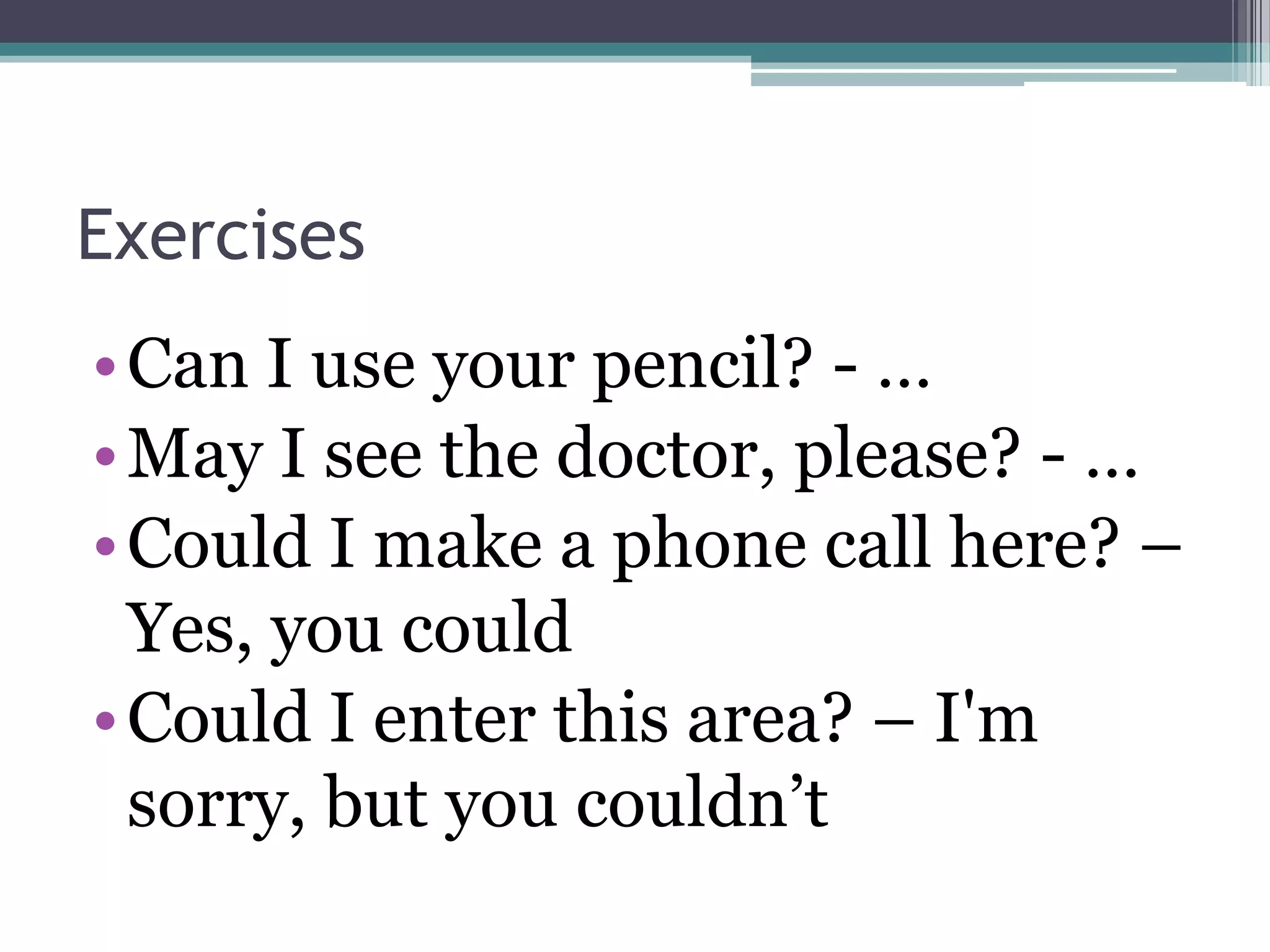 Exercises
• Can I use your pencil? - …
• May I see the doctor, please? - …
• Could I make a phone call here? –
  Yes, you could
• Could I enter this area? – I'm
  sorry, but you couldn’t
 