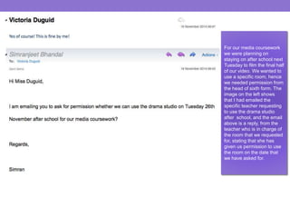 For our media coursework 
we were planning on 
staying on after school next 
Tuesday to film the final half 
of our video. We wanted to 
use a specific room, hence 
we needed permission from 
the head of sixth form. The 
image on the left shows 
that I had emailed the 
specific teacher requesting 
to use the drama studio 
after school, and the email 
above is a reply, from the 
teacher who is in charge of 
the room that we requested 
for, stating that she has 
given us permission to use 
the room on the date that 
we have asked for. 
