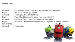 On the Train
Armand : Excuse me. Would you mind my opening that window?
Bryan : Not at all, please go ahead.
Armand : Thank you. It’s very hot here.
Bryan : True. Can I take some water from your pitcher?
Armand : Certainly. Can I have that magazine for a while?
Bryan : I’m sorry, I haven’t finished reading it. I’ll give it to you as soon as
I’ve finished.
Armand : Thank you.
 