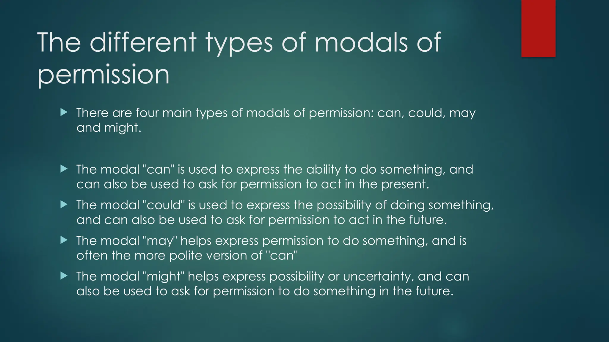 The different types of modals of
permission
 There are four main types of modals of permission: can, could, may
and might.
 The modal "can" is used to express the ability to do something, and
can also be used to ask for permission to act in the present.
 The modal "could" is used to express the possibility of doing something,
and can also be used to ask for permission to act in the future.
 The modal "may" helps express permission to do something, and is
often the more polite version of "can"
 The modal "might" helps express possibility or uncertainty, and can
also be used to ask for permission to do something in the future.
 