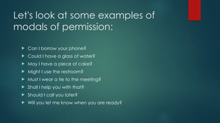 Let's look at some examples of
modals of permission:
 Can I borrow your phone?
 Could I have a glass of water?
 May I have a piece of cake?
 Might I use the restroom?
 Must I wear a tie to the meeting?
 Shall I help you with that?
 Should I call you later?
 Will you let me know when you are ready?
 