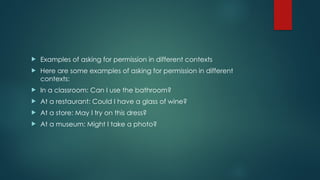  Examples of asking for permission in different contexts
 Here are some examples of asking for permission in different
contexts:
 In a classroom: Can I use the bathroom?
 At a restaurant: Could I have a glass of wine?
 At a store: May I try on this dress?
 At a museum: Might I take a photo?
 