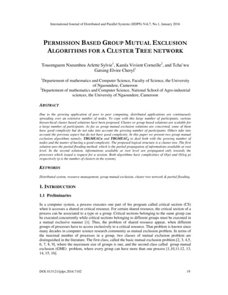 International Journal of Distributed and Parallel Systems (IJDPS) Vol.7, No.1, January 2016
DOI:10.5121/ijdps.2016.7102 19
PERMISSION BASED GROUP MUTUAL EXCLUSION
ALGORITHMS FOR A CLUSTER TREE NETWORK
Touomguem Nzeumbeu Arlette Sylvie1
, Kamla Vivient Corneille2
, and Tcha’wu
Gatsing Elvire Cheryl1
1
Departement of mathematics and Computer Science, Faculty of Science, the University
of Ngaoundere, Cameroon
2
Departement of mathematics and Computer Science, National School of Agro-industrial
sciences, the University of Ngaoundere, Cameroon
ABSTRACT
Due to the growing application of peer to peer computing, distributed applications are continuously
spreading over an extensive number of nodes. To cope with this large number of participants, various
hierarchical cluster based solutions have been proposed. Cluster or group based solutions are scalable for
a large number of participants. As far as group mutual exclusion solutions are concerned, some of them
have good complexity but do not take into account the growing number of participants. Others take into
account the previous aspect but do not have good complexity. In this paper we present two group mutual
exclusion algorithms namely; TBGMEACα and TBGMEACβ to deal both with the growing number of
nodes and the matter of having a good complexity. The proposed logical structure is a cluster tree. The first
solution uses the partial flooding method, which is the partial propagation of informations available at root
level. In the second solution, informations available at root level are propagated only towards the
processes which issued a request for a session. Both algorithms have complexities of O(p) and O(log p)
respectively (p is the number of clusters in the system).
KEYWORDS
Distributed system, resource management, group mutual exclusion, cluster tree network & partial flooding.
1. INTRODUCTION
1.1 Preliminaries
In a computer system, a process executes one part of his program called critical section (CS)
when it accesses a shared or critical resource. For certain shared resource, the critical section of a
process can be associated to a type or a group. Critical sections belonging to the same group can
be executed concurrently while critical sections belonging to different groups must be executed in
a mutual exclusive manner [1]. Thus, the problem of shared resource appear, when different
groups of processes have to access exclusively to a critical resource. That problem is known since
many decades in computer science research community as mutual exclusion problem. In terms of
the maximal number of processes in a group, two classes of mutual exclusion problem are
distinguished in the literature. The first class, called the basic mutual exclusion problem [2, 3, 4,5,
6, 7, 8, 9], where the maximum size of groups is one, and the second class called group mutual
exclusion (GME) problem, where every group can have more than one process [1,10,11,12, 13,
14, 15, 16].
 