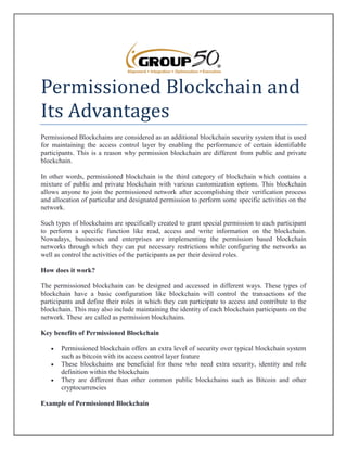 Permissioned Blockchain and
Its Advantages
Permissioned Blockchains are considered as an additional blockchain security system that is used
for maintaining the access control layer by enabling the performance of certain identifiable
participants. This is a reason why permission blockchain are different from public and private
blockchain.
In other words, permissioned blockchain is the third category of blockchain which contains a
mixture of public and private blockchain with various customization options. This blockchain
allows anyone to join the permissioned network after accomplishing their verification process
and allocation of particular and designated permission to perform some specific activities on the
network.
Such types of blockchains are specifically created to grant special permission to each participant
to perform a specific function like read, access and write information on the blockchain.
Nowadays, businesses and enterprises are implementing the permission based blockchain
networks through which they can put necessary restrictions while configuring the networks as
well as control the activities of the participants as per their desired roles.
How does it work?
The permissioned blockchain can be designed and accessed in different ways. These types of
blockchain have a basic configuration like blockchain will control the transactions of the
participants and define their roles in which they can participate to access and contribute to the
blockchain. This may also include maintaining the identity of each blockchain participants on the
network. These are called as permission blockchains.
Key benefits of Permissioned Blockchain
 Permissioned blockchain offers an extra level of security over typical blockchain system
such as bitcoin with its access control layer feature
 These blockchains are beneficial for those who need extra security, identity and role
definition within the blockchain
 They are different than other common public blockchains such as Bitcoin and other
cryptocurrencies
Example of Permissioned Blockchain
 
