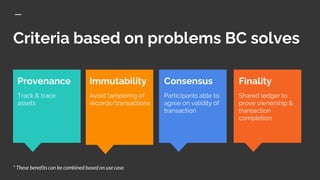 Criteria based on problems BC solves
Consensus
Participants able to
agree on validity of
transaction
* These benefits can be combined based on use case.
Finality
Shared ledger to
prove ownership &
transaction
completion
Immutability
Avoid tampering of
records/transactions
Provenance
Track & trace
assets
 