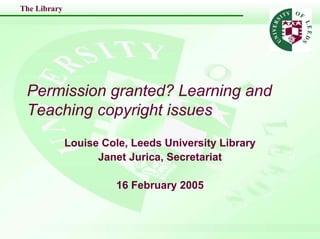 The Library




 Permission granted? Learning and
 Teaching copyright issues
              Louise Cole, Leeds University Library
                    Janet Jurica, Secretariat

                        16 February 2005
 