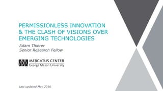 PERMISSIONLESS INNOVATION
& THE CLASH OF VISIONS OVER
EMERGING TECHNOLOGIES
Adam Thierer
Senior Research Fellow
Last updated October 2016
 