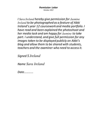 Permission Letter
October 2017
I Sara Ireland hereby give permission for Jasmine
Ireland to be photographed as a feature of Abbi
Ireland’s year 12 courseworkand media portfolio. I
have read and been explained the photoshoot and
her media task and am happy for Jasmine to take
part. I understand, and give full permission for any
images taken to be displayed publicly on Abbi’s
blog and allow them to be shared with students,
teachers and the examiner who need to access it.
Signed S.Ireland
Name Sara Ireland
Date…………
 