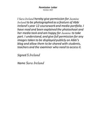 Permission Letter
October 2017
I Sara Ireland hereby give permission for Jasmine
Ireland to be photographed as a feature of Abbi
Ireland’s year 12 courseworkand media portfolio. I
have read and been explained the photoshoot and
her media task and am happy for Jasmine to take
part. I understand, and give full permission for any
images taken to be displayed publicly on Abbi’s
blog and allow them to be shared with students,
teachers and the examiner who need to access it.
Signed S.Ireland
Name Sara Ireland
 