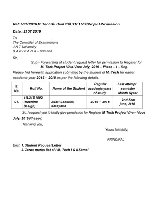 Ref: VIIT/2016M.TechStudent/16L31D1502/ProjectPermission
Date : 22 07 2019
To
The Controller of Examinations
J N T University
K A K I N A D A – 533 003.
Sir,
Sub:- Forwarding of student request letter for permission to Register for
M. Tech Project Viva-Voce July, 2019 – Phase – I – Reg.
Please find herewith application submitted by the student of M. Tech for earlier
academic year 2016 – 2018 as per the following details.
S.
No.
Roll No. Name of the Student
Regular
academic years
of study
Last attempt
semester
Month &year
01.
16L31D1502
(Machine
Design)
Adari Lakshmi
Narayana
2016 – 2018
2nd Sem
june, 2018
So, I request you to kindly give permission for Register M. Tech Project Viva – Voce
July, 2019 Phase-I.
Thanking you,
Yours faithfully,
PRINCIPAL
Encl: 1. Student Request Letter
2. Xerox marks list of I M. Tech I & II Sems’
 