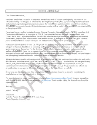 SCHOOL LETTERHEAD
Dear Parent or Guardian,
This letter is to inform you about an important international study of student learning being conducted in our
school this spring. The Progress in International Reading Literacy Study (PIRLS) provides important information
for benchmarking student performance in reading in the United States against countries around the world. Since
2001, PIRLS has measured worldwide trends in student reading skills at grade 4. The next PIRLS assessment will be
in the spring of 2016.
Our school has accepted an invitation from the National Center for Education Statistics (NCES), part of the U.S.
Department of Education, to participate in PIRLS. {Insert number} of our 4th grade classes will take part.
{This/One of these} is your child’s class. The enclosed summary sheet provides some background information
about PIRLS, explains what is involved for each student selected to participate in the study, and gives a contact
phone number and email address where you can find answers to any questions you might have.
To have an accurate picture of what U.S. 4th graders can do in reading, it is important that each student selected
take part in the study. In addition to answering reading questions, students will be asked to complete a brief
questionnaire about themselves. For the first time PIRLS will also include an innovative assessment of online
reading called ePIRLS. I urge you to support this effort by encouraging your child to take part; however,
participation in this study is entirely voluntary. Previous experience suggests that students actually enjoy taking part,
and participating students will receive a small gift, which we think they will like.
All of the information collected is safeguarded, as required by law. NCES is authorized to conduct this study under
the Education Sciences Reform Act of 2002 (ESRA, 2002; 20 U.S.C. § 9543). Under that law, the data provided by
schools, staff, and students may be used only for statistical purposes and may not be disclosed, or used, in
identifiable form for any other purpose except as required by law (20 U.S.C., § 9573). Students and schools are
never identified in any reports. All reported statistics refer to the United States as a whole.
If you have any objection to your child joining in the PIRLS activities, please let us know by completing the
attached consent form and returning it to the school.
For more information, please visit the study website at https://surveys.nces.ed.gov/pirls/. You may also call the
study hotline at (866) 800-9176 or send email to pirls@rti.org. Thank you for taking the time to learn about this
important study.
Sincerely,
[School Official]
Enclosures:
Facts for Parents about the PIRLS 2016 Main Study
Parent/Guardian Consent Form
 