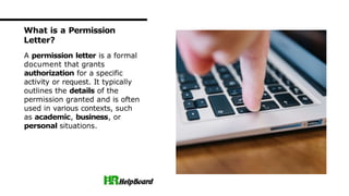A permission letter is a formal
document that grants
authorization for a specific
activity or request. It typically
outlines the details of the
permission granted and is often
used in various contexts, such
as academic, business, or
personal situations.
What is a Permission
Letter?
 
