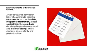 A well-structured permission
letter should include essential
components such as the date,
recipient's information, a clear
subject line, the main body
detailing the permission granted,
and a formal closing. These
elements ensure clarity and
professionalism.
Key Components of Permission
Letters
 