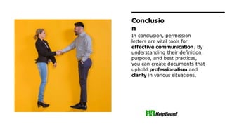 In conclusion, permission
letters are vital tools for
effective communication. By
understanding their definition,
purpose, and best practices,
you can create documents that
uphold professionalism and
clarity in various situations.
Conclusio
n
 