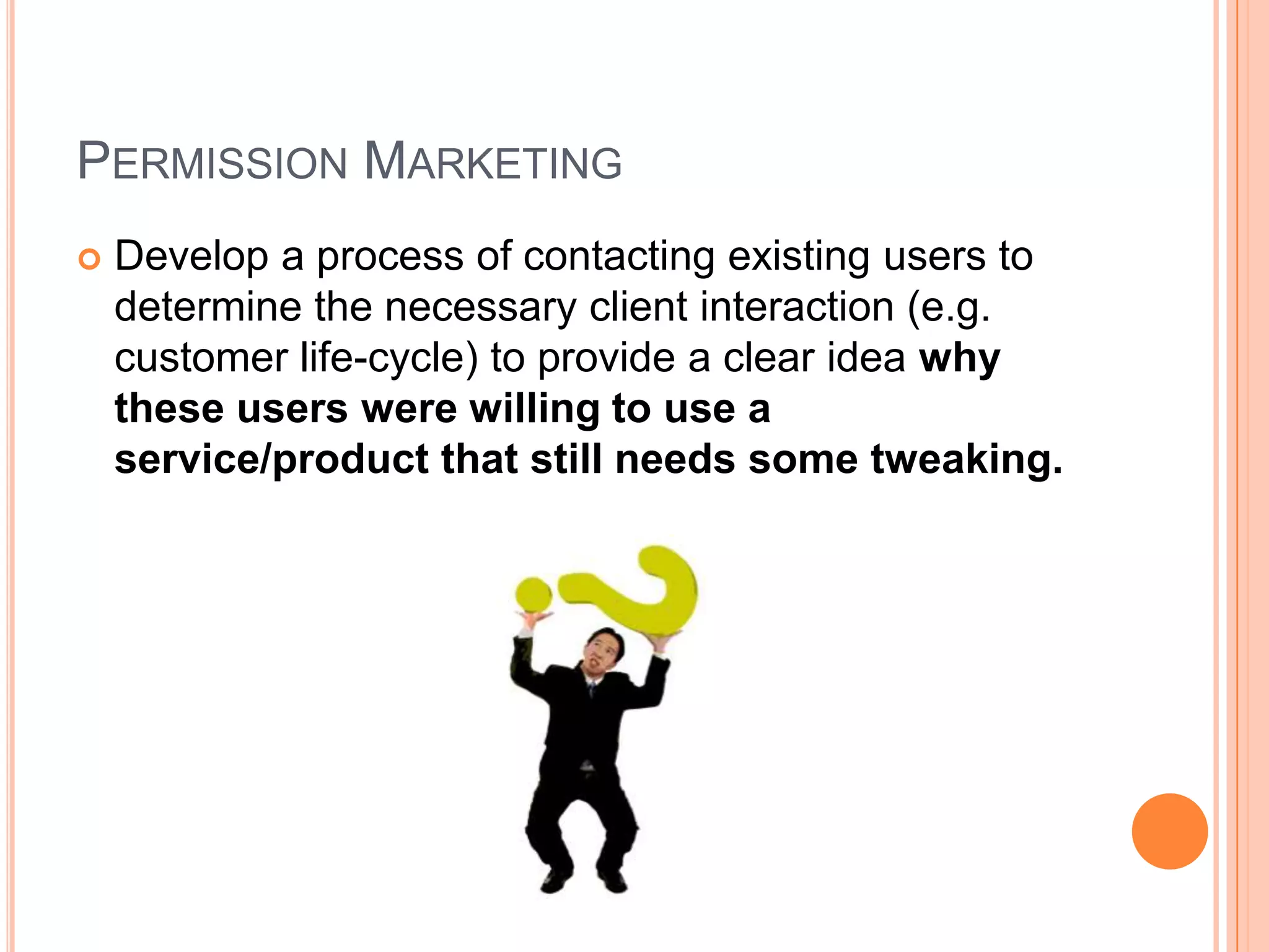 Permission MarketingDevelop a process of contacting existing users to determine the necessary client interaction (e.g. customer life-cycle) to provide a clear idea why these users were willing to use a service/product that still needs some tweaking. 