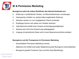 B! & Permission Marketing Buongiorno wahrt die sieben Richtlinien des Internet-Verbands eco: Erklärung in verständlichen Worten, um Missverständnissen vorzubeugen Interessenten erhalten nur explizit selbst angeforderte Werbung Adressen werden nur zum angegebenen Zweck verwendet Empfänger können sich selbst vom Verteiler streichen Jede Nachricht enthält einen Hinweis auf Kündigungsmöglichkeit Adresse wird nicht ohne Zustimmung weitergegeben Umgang mit persönlichen Daten wird in einer Datenschutzrichtlinie erläutert Buongiorno und die Transparenz im Permission Marketing: Ausschließlich Permission Marketing Inventar; Zeitpunkt und Umfeld einer jeden Registrierung über Buongiorno nachvollziehbar; Buongiorno gewährt Customer Care und führt User-Blacklistings 