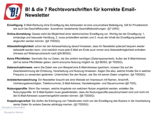 B! & die 7 Rechtsvorschriften für korrekte Email-Newsletter Einwilligung : E-Mail-Werbung ohne Einwilligung des Adressaten ist eine unzumutbare Belästigung. Gilt für Privatbereich wie auch bei Geschäftskunden. Ausnahme: bestehende Geschäftsbeziehungen. (§7 UWG) Online-Anmeldung : Gesetz sieht die Möglichkeit einer elektronischen Einwilligung vor. Wichtig bei der Einwilligung: 1. eindeutige und bewusste Handlung, 2. muss protokolliert werden und 3. muss der Inhalt der Einwilligung jederzeit abgerufen werden können. (§4 TDDSG) Abbestellmöglichkeit : schon bei der Adresserhebung darauf hinweisen, dass Ihr Newsletter jederzeit bequem wieder abbestellt werden kann. Und natürlich muss jede E-Mail am Ende auch immer eine Abbestellmöglichkeit enthalten (Hinweis auf Widerspruchsrecht nach §28 BDSG). Keine Pflichtfelder : Sammeln Sie nur Daten, die Sie wirklich benötigen (Datensparsamkeit). Außer der E-Mail-Adresse darf es keine Pflichtfelder geben, damit anonyme Nutzung möglich ist. (§3 BDSG, §4 TDDSG). Datenschutzhinweis : wenn Sie Daten wie zum Beispiel eine E-Mail-Adresse speichern, müssen Sie auf die Zweckbestimmung der Erhebung, Verarbeitung und Nutzung hinweisen. Sagen Sie also, welche Inhalte Sie in welcher Frequenz zu versenden gedenken. Unterrichten Sie den Nutzer, wie Sie mit seinen Daten umgehen. (§4 TDDSG). Anbieterkennzeichnung : Ein Newsletter braucht wie eine Website ein Impressum mit Namen, Anschrift, Vertretungsberechtigten, Telefonnummer, E-Mail-Adresse, Handelsregister- und Steuernummer.(§6 TDG). Nutzungsprofile : Wenn Sie messen, welche Angebote von welchem Nutzer angeklickt werden, erstellen Sie Nutzungsprofile. Ihr E-Mail-System muss gewährleisten, dass die Nutzungsprofile pseudonymisiert sind und nicht mit den E-Mail-Adressen zusammengeführt werden können. (§6 TDDSG). Koppelungsverbot : Sie dürfen die Erbringung von Telediensten nicht von der Einwilligung des Nutzers in die Verarbeitung seiner Daten für andere Zwecke abhängig machen. (§3 TDDSG). 