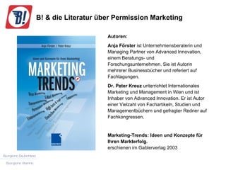 B! & die Literatur über Permission Marketing Autoren: Anja Förster  ist Unternehmensberaterin und Managing Partner von Advanced Innovation, einem Beratungs- und Forschungsunternehmen. Sie ist Autorin mehrerer Businessbücher und referiert auf Fachtagungen. Dr. Peter Kreuz  unterrichtet Internationales Marketing und Management in Wien und ist Inhaber von Advanced Innovation. Er ist Autor einer Vielzahl von Fachartikeln, Studien und Managementbüchern und gefragter Redner auf Fachkongressen. Marketing-Trends: Ideen und Konzepte für Ihren Markterfolg. erschienen im Gablerverlag 2003 