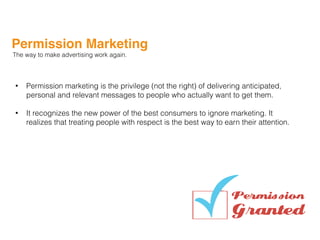 Permission Marketing
The way to make advertising work again.
• Permission marketing is the privilege (not the right) of delivering anticipated,
personal and relevant messages to people who actually want to get them.
• It recognizes the new power of the best consumers to ignore marketing. It
realizes that treating people with respect is the best way to earn their attention.
 