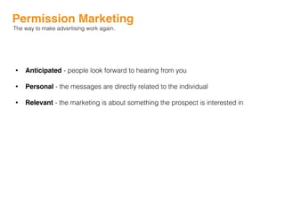 Permission Marketing
The way to make advertising work again.
• Anticipated - people look forward to hearing from you
• Personal - the messages are directly related to the individual
• Relevant - the marketing is about something the prospect is interested in
 