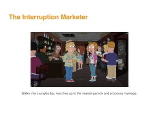 The Interruption Marketer
Walks into a singles bar, marches up to the nearest person and proposes marriage.
 