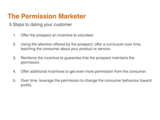The Permission Marketer
5 Steps to dating your customer
1. Offer the prospect an incentive to volunteer.
2. Using the attention offered by the prospect, offer a curriculum over time,
teaching the consumer about your product or service.
3. Reinforce the incentive to guarantee that the prospect maintains the
permission.
4. Offer additional incentives to get even more permission from the consumer.
5. Over time, leverage the permission to change the consumer behaviour toward
proﬁts.
 