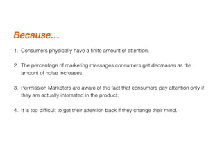 1. Consumers physically have a ﬁnite amount of attention.
2. The percentage of marketing messages consumers get decreases as the
amount of noise increases.
3. Permission Marketers are aware of the fact that consumers pay attention only if
they are actually interested in the product.
4. It is too difﬁcult to get their attention back if they change their mind.
Because…
 