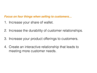 Focus on four things when selling to customers…
1. Increase your share of wallet.
2. Increase the durability of customer relationships.
3. Increase your product offerings to customers.
4. Create an interactive relationship that leads to
meeting more customer needs.
 