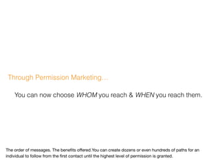 Through Permission Marketing…
You can now choose WHOM you reach & WHEN you reach them.
The order of messages. The beneﬁts oﬀered.You can create dozens or even hundreds of paths for an
individual to follow from the ﬁrst contact until the highest level of permission is granted.
 
