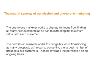 The natural synergy of permission and one-to-one marketing
The one-to-one marketer works to change his focus from ﬁnding
as many new customers as he can to extracting the maximum
value from each customer.
The Permission marketer works to change his focus from ﬁnding
as many prospects as he can to converting the largest number of
prospects into customers, Then he leverage the permission on an
ongoing basis.
 
