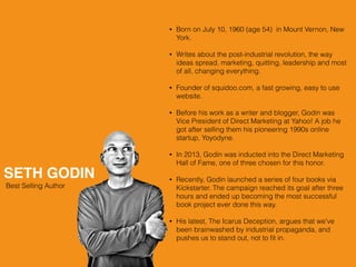 SETH GODIN
Best Selling Author
• Born on July 10, 1960 (age 54) in Mount Vernon, New
York.
• Writes about the post-industrial revolution, the way
ideas spread, marketing, quitting, leadership and most
of all, changing everything.
• Founder of squidoo.com, a fast growing, easy to use
website.
• Before his work as a writer and blogger, Godin was
Vice President of Direct Marketing at Yahoo! A job he
got after selling them his pioneering 1990s online
startup, Yoyodyne.
• In 2013, Godin was inducted into the Direct Marketing
Hall of Fame, one of three chosen for this honor.
• Recently, Godin launched a series of four books via
Kickstarter. The campaign reached its goal after three
hours and ended up becoming the most successful
book project ever done this way.
• His latest, The Icarus Deception, argues that we've
been brainwashed by industrial propaganda, and
pushes us to stand out, not to ﬁt in.
 