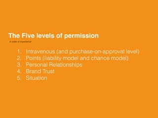 The Five levels of permission
In order of importance*
1. Intravenous (and purchase-on-approval level)
2. Points (liability model and chance model)
3. Personal Relationships
4. Brand Trust
5. Situation
 