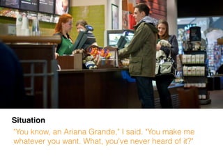 Situation
"You know, an Ariana Grande," I said. "You make me
whatever you want. What, you've never heard of it?"
 