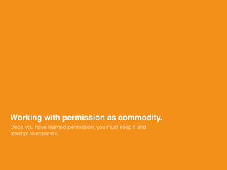 Once you have learned permission, you must keep it and
attempt to expand it.
Working with permission as commodity.
 