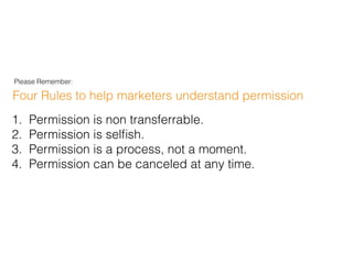 Four Rules to help marketers understand permission
1. Permission is non transferrable.
2. Permission is selﬁsh.
3. Permission is a process, not a moment.
4. Permission can be canceled at any time.
Please Remember:
 