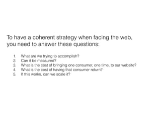 To have a coherent strategy when facing the web,
you need to answer these questions:
1. What are we trying to accomplish?
2. Can it be measured?
3. What is the cost of bringing one consumer, one time, to our website?
4. What is the cost of having that consumer return?
5. If this works, can we scale it?
 