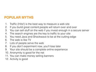 1. Trafﬁc (Hits!) is the best way to measure a web site
2. If you build great content,people will return over and over
3. You can sell stuff on the web if you invest enough in a secure server
4. The search engines are the key to trafﬁc to your site
5. You need Java and Shockwave to be at the cutting edge
6. The web is like TV
7. Lots of people serve the web
8. If you don’t experiment now, you’ll lose later
9. Your site should be a complete online experience
10. Anonymity is good for the net
11. You can make money selling banners
12. Activity is good
POPULAR MYTHS
 