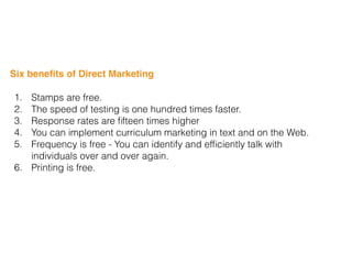 Six beneﬁts of Direct Marketing
1. Stamps are free.
2. The speed of testing is one hundred times faster.
3. Response rates are ﬁfteen times higher
4. You can implement curriculum marketing in text and on the Web.
5. Frequency is free - You can identify and efﬁciently talk with
individuals over and over again.
6. Printing is free.
 