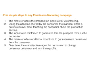 Five simple steps to any Permission Marketing campaign
1. The marketer offers the prospect an incentive for volunteering.
2. Using the attention offered by the consumer, the marketer offers a
curriculum over time, teaching the consumer about the product or
service.
3. The incentive is reinforced to guarantee that the prospect remains the
permission.
4. The marketer offers additional incentives to get even more permission
from the consumer.
5. Over time, the marketer leverages the permission to change
consumer behaviour and turn it into proﬁts.
 